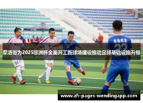 摩洛哥为2025非洲杯全面开工新球场建设推动足球基础设施升级 摩洛哥为2025非洲杯全面开工新球场建设推动足球基础设施升级