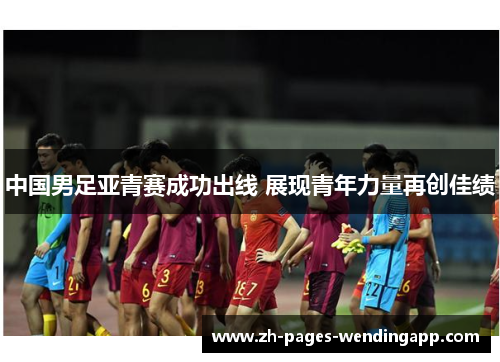 中国男足亚青赛成功出线 展现青年力量再创佳绩 中国男足亚青赛成功出线 展现青年力量再创佳绩