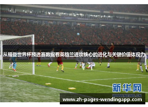 从福登世界杯预选赛数据看英格兰进攻核心的进化与关键价值体现力