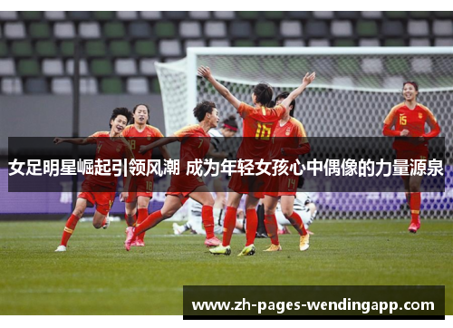 女足明星崛起引领风潮 成为年轻女孩心中偶像的力量源泉 女足明星崛起引领风潮 成为年轻女孩心中偶像的力量源泉