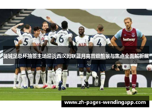 曼城足总杯抽签主场迎战西汉姆联蓝月亮晋级前景与焦点全面解析展
