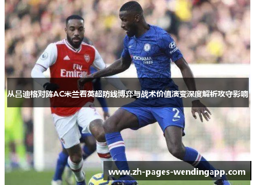 从吕迪格对阵AC米兰看英超防线博弈与战术价值演变深度解析攻守影响